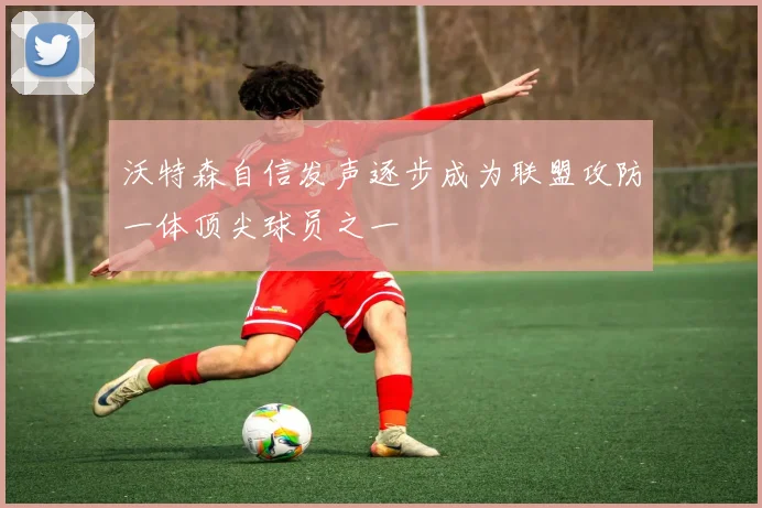 沃特森自信发声逐步成为联盟攻防一体顶尖球员之一