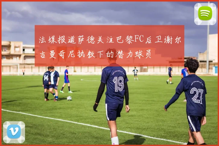 法媒报道萨德关注巴黎FC后卫谢尔吉曼奇尼执教下的潜力球员
