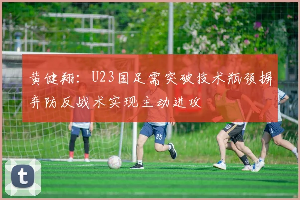 黄健翔：U23国足需突破技术瓶颈摒弃防反战术实现主动进攻
