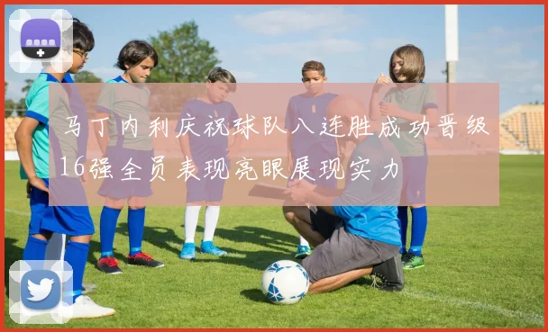 马丁内利庆祝球队八连胜成功晋级16强全员表现亮眼展现实力
